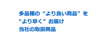 多品種の“より良い商品”を“より早く”お届け当社の取扱商品
