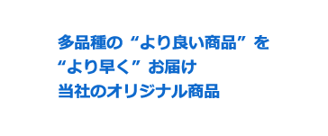 多品種の“より良い商品”を“より早く”お届け当社のオリジナル商品