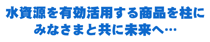 水資源を有効活用する商品を柱にみなさまと共に未来へ…