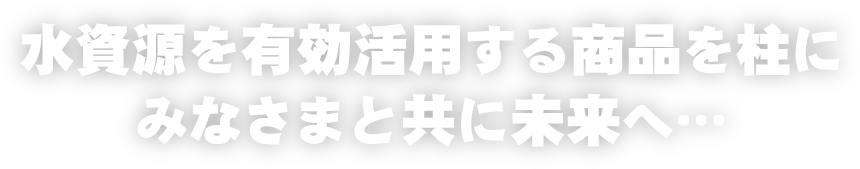水資源を有効活用する商品を柱にみなさまと共に未来へ…